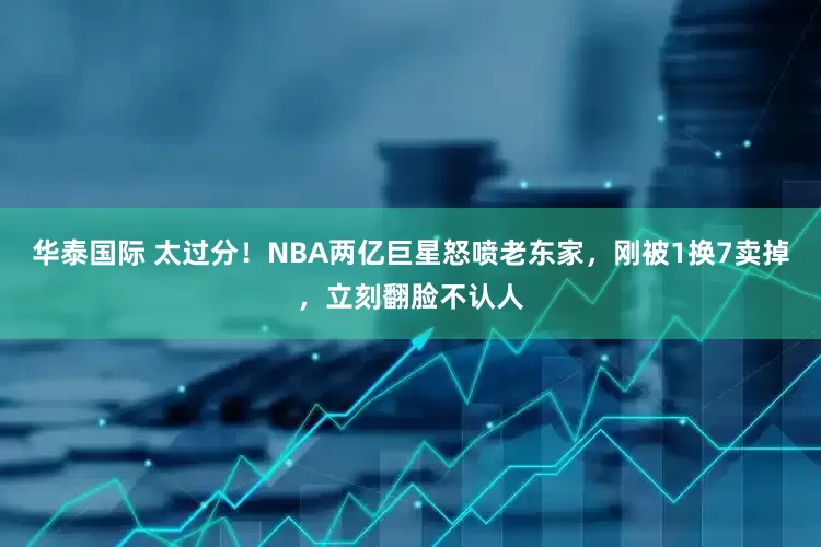 华泰国际 太过分！NBA两亿巨星怒喷老东家，刚被1换7卖掉，立刻翻脸不认人