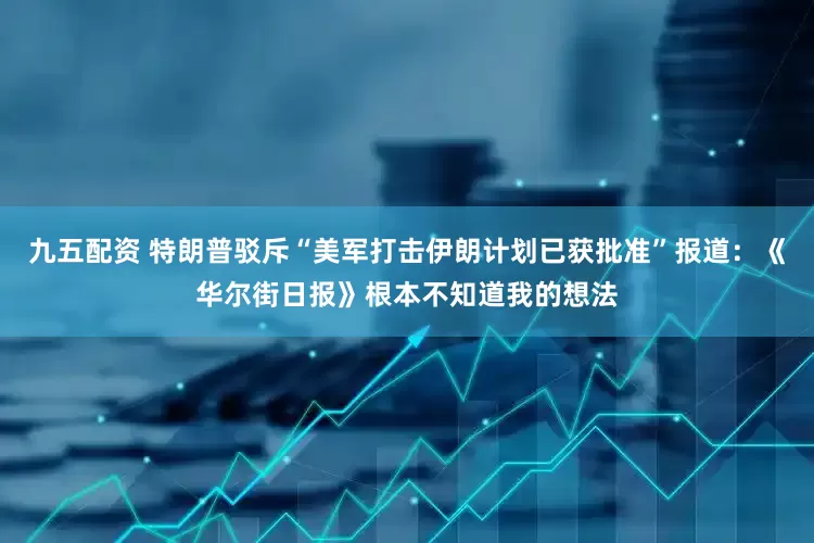 九五配资 特朗普驳斥“美军打击伊朗计划已获批准”报道：《华尔街日报》根本不知道我的想法