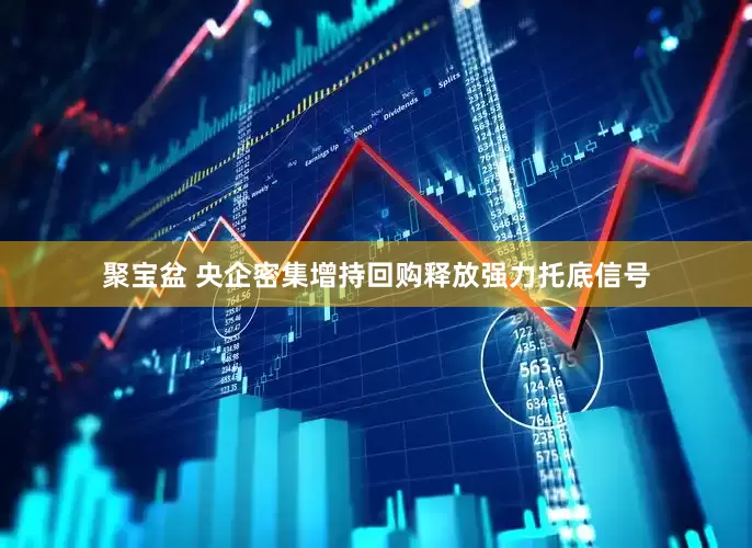 聚宝盆 央企密集增持回购释放强力托底信号