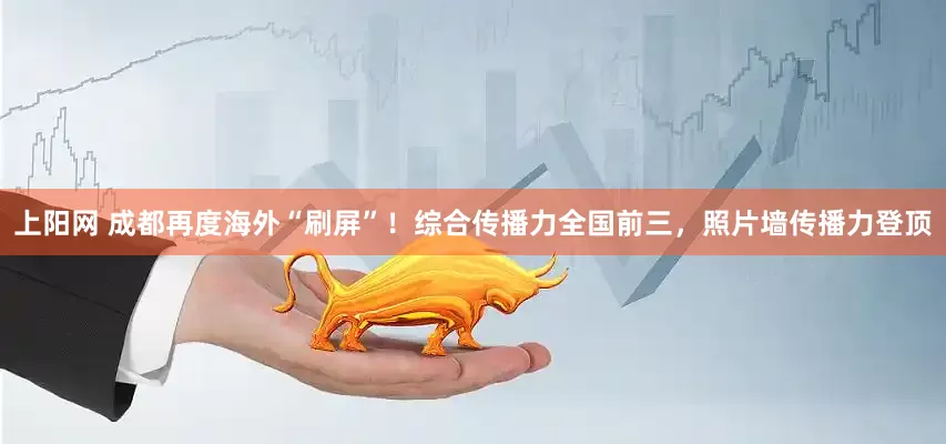 上阳网 成都再度海外“刷屏”！综合传播力全国前三，照片墙传播力登顶