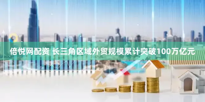 倍悦网配资 长三角区域外贸规模累计突破100万亿元