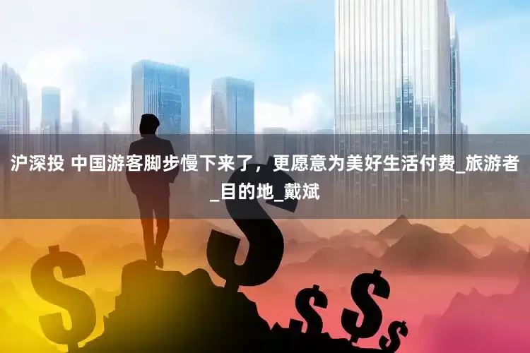 沪深投 中国游客脚步慢下来了，更愿意为美好生活付费_旅游者_目的地_戴斌