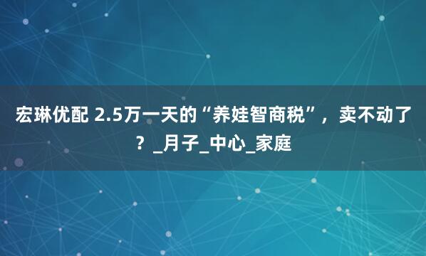 宏琳优配 2.5万一天的“养娃智商税”，卖不动了？_月子_中心_家庭