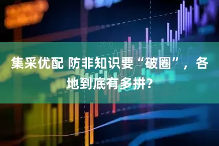 集采优配 防非知识要“破圈”，各地到底有多拼？