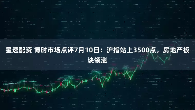 星速配资 博时市场点评7月10日：沪指站上3500点，房地产板块领涨
