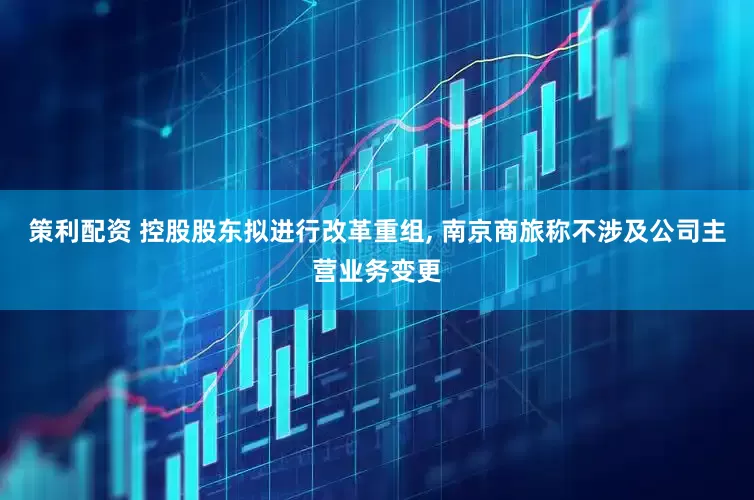 策利配资 控股股东拟进行改革重组, 南京商旅称不涉及公司主营业务变更
