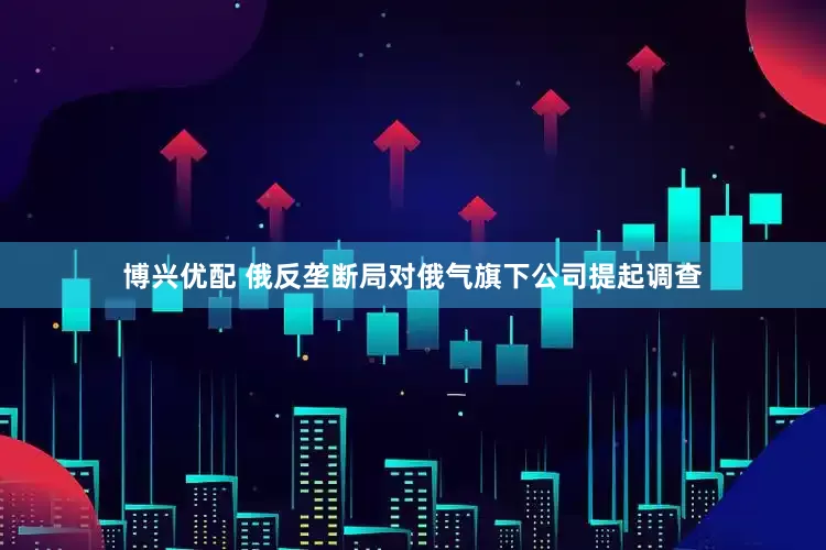 博兴优配 俄反垄断局对俄气旗下公司提起调查