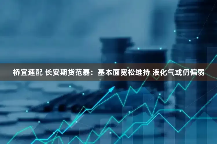 桥宜速配 长安期货范磊：基本面宽松维持 液化气或仍偏弱
