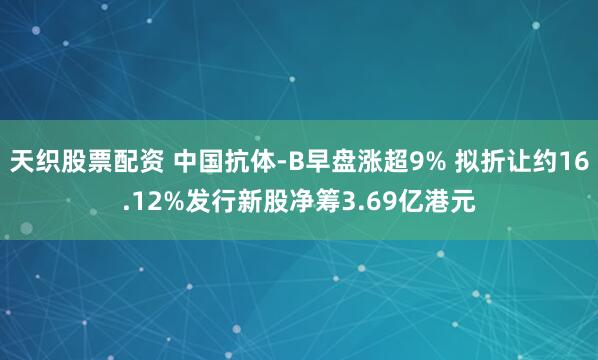 天织股票配资 中国抗体-B早盘涨超9% 拟折让约16.12%发行新股净筹3.69亿港元