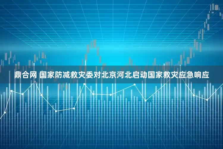 鼎合网 国家防减救灾委对北京河北启动国家救灾应急响应