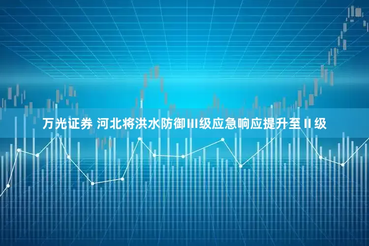 万光证券 河北将洪水防御Ⅲ级应急响应提升至Ⅱ级