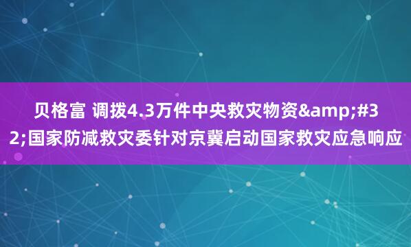 贝格富 调拨4.3万件中央救灾物资&#32;国家防减救灾委针对京冀启动国家救灾应急响应