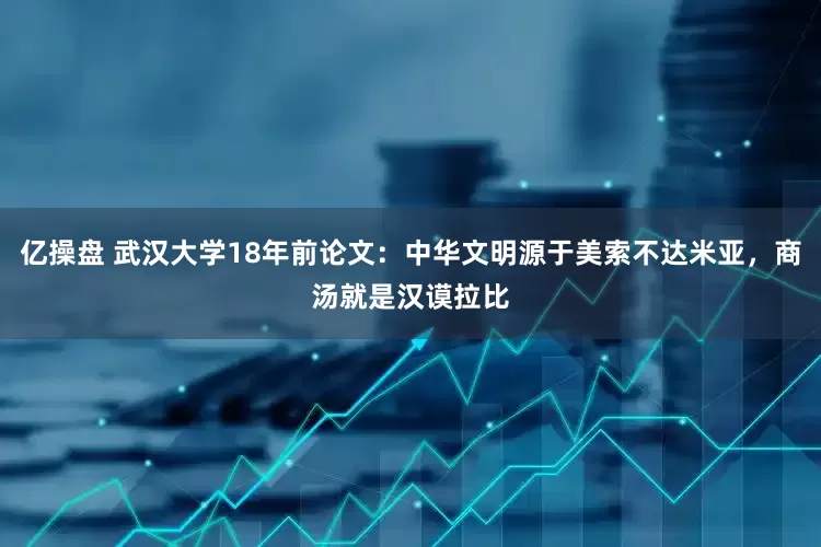 亿操盘 武汉大学18年前论文：中华文明源于美索不达米亚，商汤就是汉谟拉比