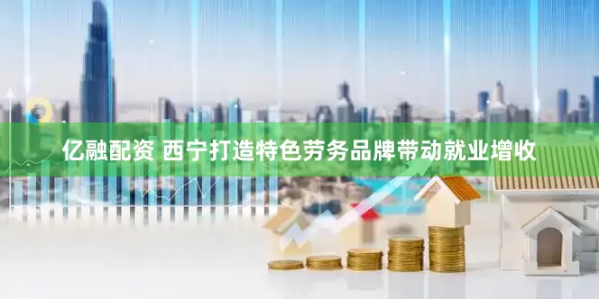 亿融配资 西宁打造特色劳务品牌带动就业增收