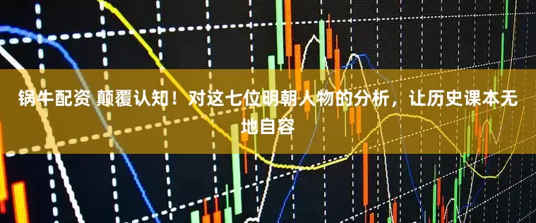 锅牛配资 颠覆认知！对这七位明朝人物的分析，让历史课本无地自容