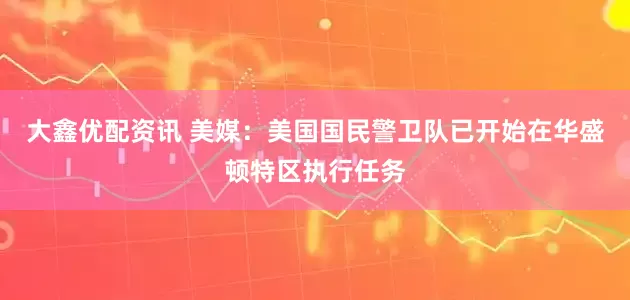 大鑫优配资讯 美媒：美国国民警卫队已开始在华盛顿特区执行任务