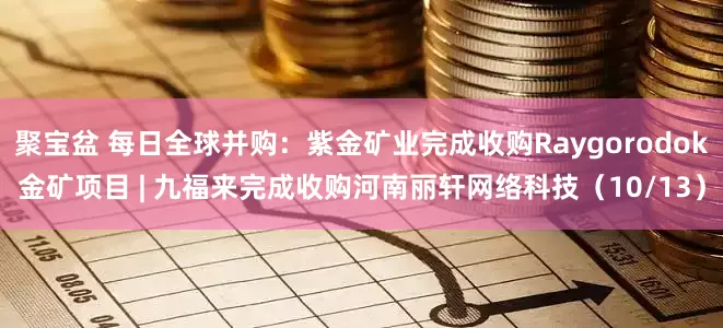 聚宝盆 每日全球并购：紫金矿业完成收购Raygorodok金矿项目 | 九福来完成收购河南丽轩网络科技（10/13）