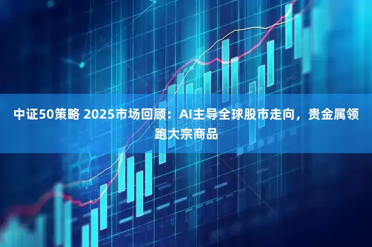 中证50策略 2025市场回顾：AI主导全球股市走向，贵金属领跑大宗商品