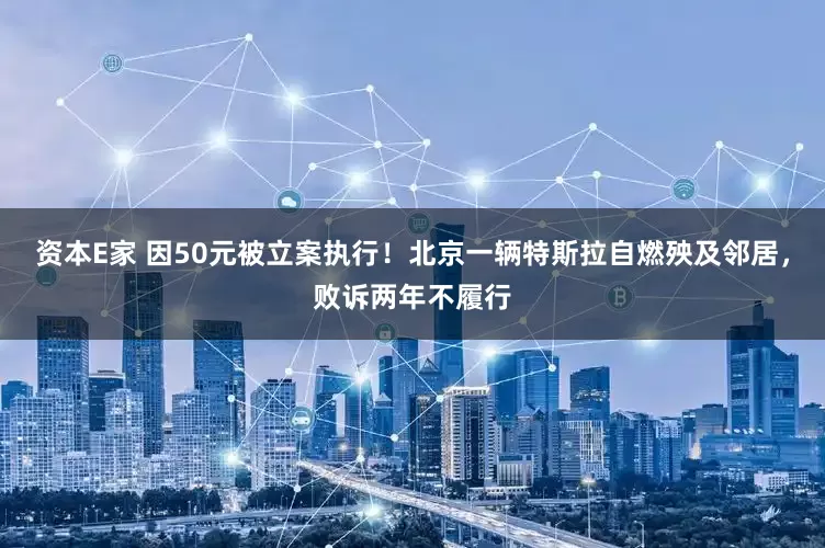 资本E家 因50元被立案执行！北京一辆特斯拉自燃殃及邻居，败诉两年不履行