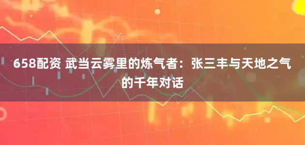 658配资 武当云雾里的炼气者：张三丰与天地之气的千年对话